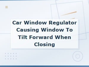 Car Window Regulator Causing Window to Tilt Forward When Closing